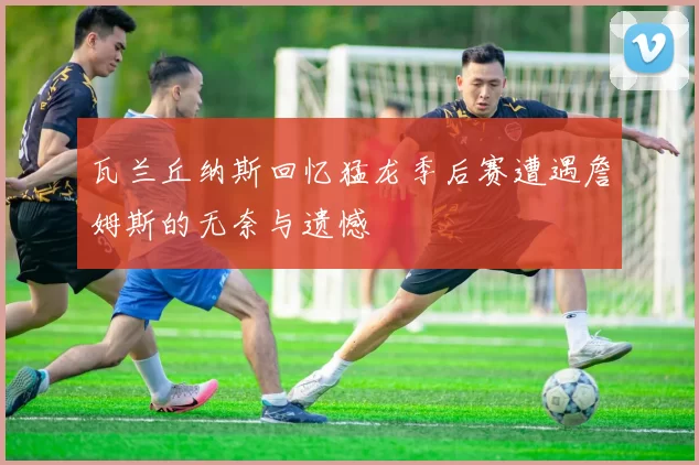 瓦兰丘纳斯回忆猛龙季后赛遭遇詹姆斯的无奈与遗憾
