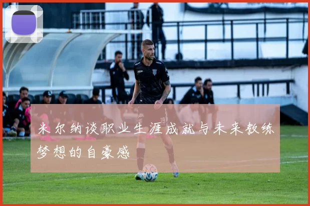米尔纳谈职业生涯成就与未来教练梦想的自豪感