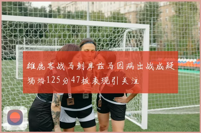 雄鹿客战马刺库兹马因病出战成疑场均125分47板表现引关注