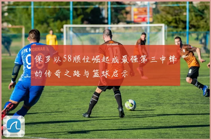 保罗以58顺位崛起成最强第三中锋的传奇之路与篮球启示