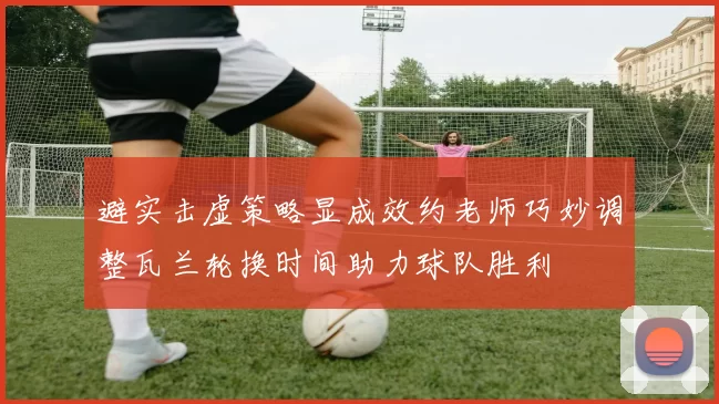 避实击虚策略显成效约老师巧妙调整瓦兰轮换时间助力球队胜利