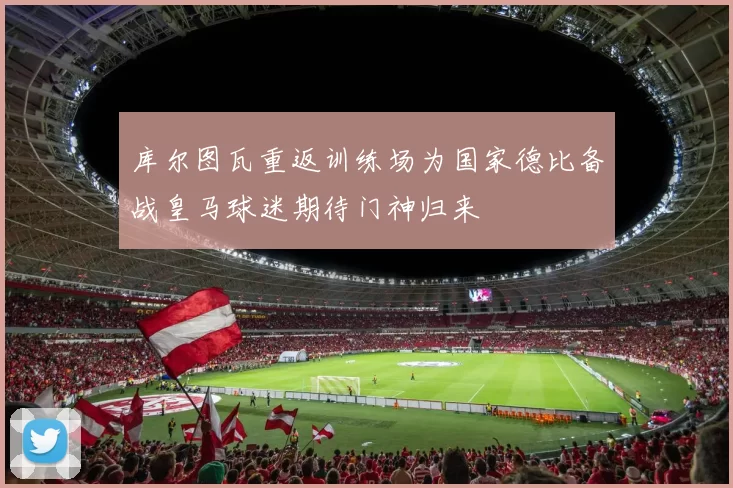 库尔图瓦重返训练场为国家德比备战皇马球迷期待门神归来