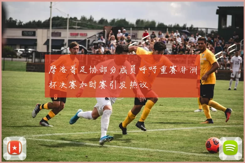 摩洛哥足协部分成员呼吁重赛非洲杯决赛加时赛引发热议