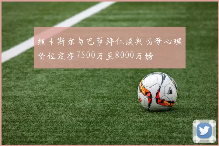 纽卡斯尔与巴萨拜仁谈判戈登心理价位定在7500万至8000万镑