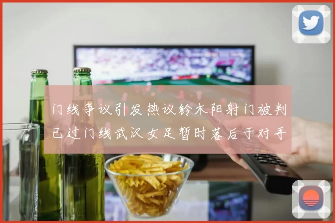 门线争议引发热议铃木阳射门被判已过门线武汉女足暂时落后于对手