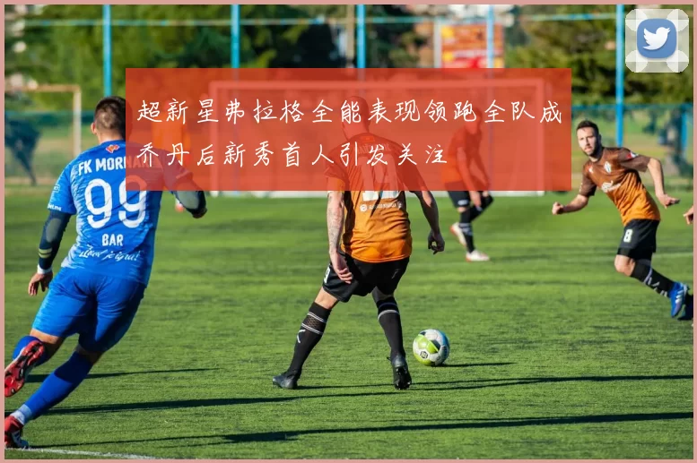 超新星弗拉格全能表现领跑全队成乔丹后新秀首人引发关注