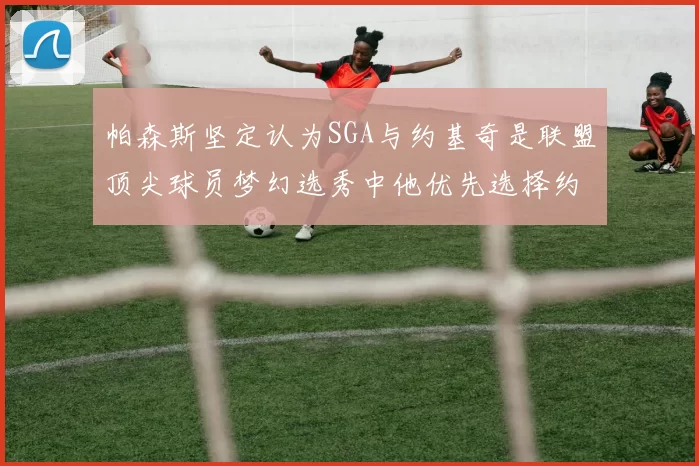 帕森斯坚定认为SGA与约基奇是联盟顶尖球员梦幻选秀中他优先选择约基奇