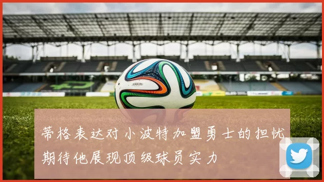 蒂格表达对小波特加盟勇士的担忧期待他展现顶级球员实力