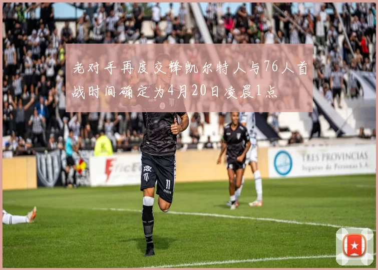 老对手再度交锋凯尔特人与76人首战时间确定为4月20日凌晨1点