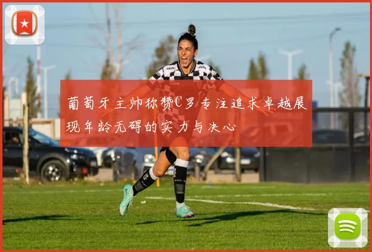 葡萄牙主帅称赞C罗专注追求卓越展现年龄无碍的实力与决心