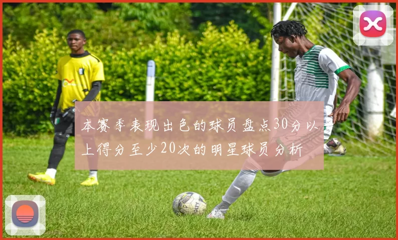 本赛季表现出色的球员盘点30分以上得分至少20次的明星球员分析