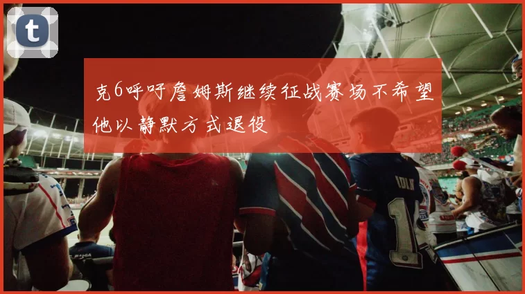 克6呼吁詹姆斯继续征战赛场不希望他以静默方式退役