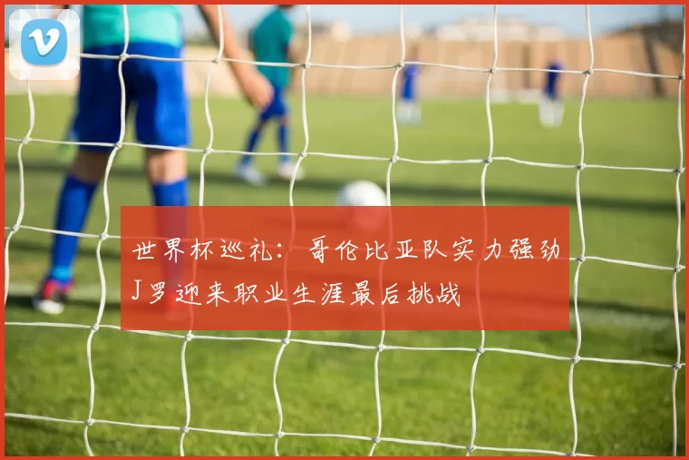 世界杯巡礼：哥伦比亚队实力强劲J罗迎来职业生涯最后挑战